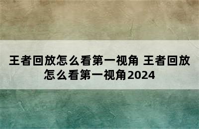 王者回放怎么看第一视角 王者回放怎么看第一视角2024